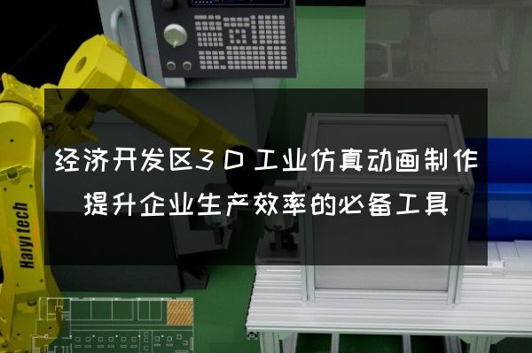 经济开发区3D工业仿真动画制作(提升企业生产效率的必备工具)