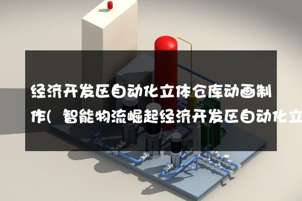 经济开发区自动化立体仓库动画制作(智能物流崛起经济开发区自动化立体仓库)