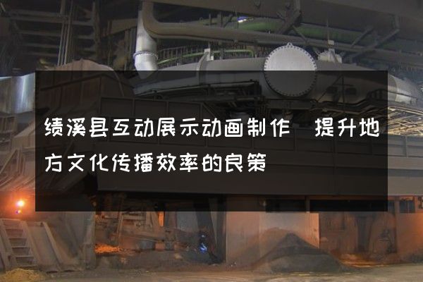 绩溪县互动展示动画制作(提升地方文化传播效率的良策)