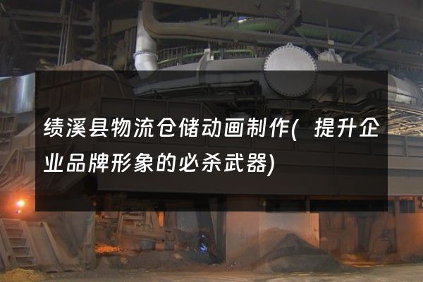 绩溪县物流仓储动画制作(提升企业品牌形象的必杀武器)