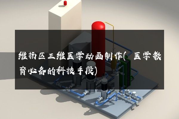 维扬区三维医学动画制作(医学教育必备的科技手段)