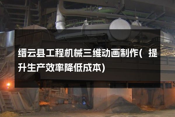 缙云县工程机械三维动画制作(提升生产效率降低成本)