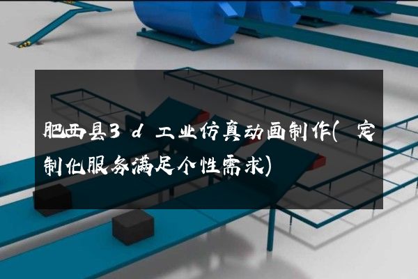 肥西县3d工业仿真动画制作(定制化服务满足个性需求)