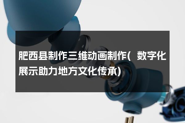 肥西县制作三维动画制作(数字化展示助力地方文化传承)