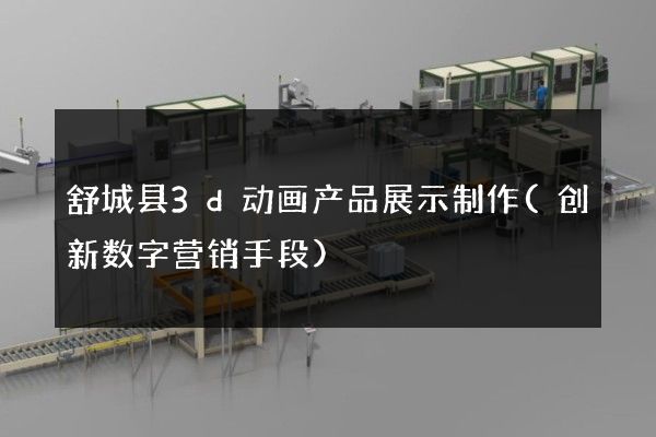 舒城县3d动画产品展示制作(创新数字营销手段)