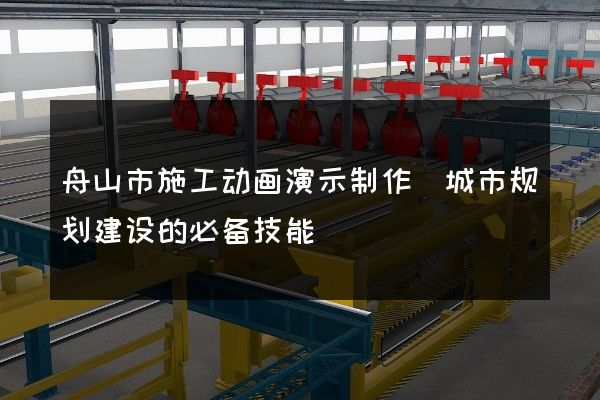 舟山市施工动画演示制作(城市规划建设的必备技能)