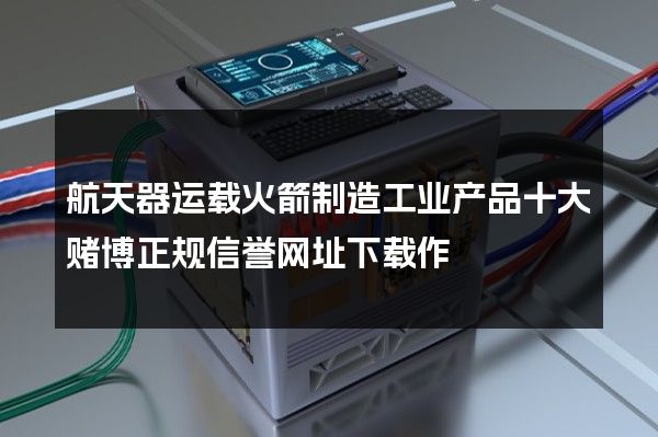 航天器运载火箭制造工业产品十大赌博正规信誉网址下载作