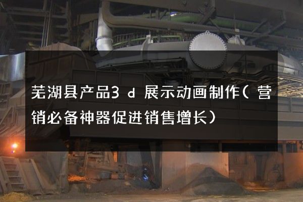 芜湖县产品3d展示动画制作(营销必备神器促进销售增长)