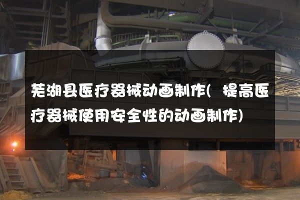 芜湖县医疗器械动画制作(提高医疗器械使用安全性的动画制作)