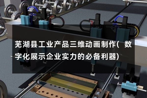 芜湖县工业产品三维动画制作(数字化展示企业实力的必备利器)