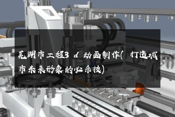 芜湖市工程3d动画制作(打造城市未来形象的必杀技)