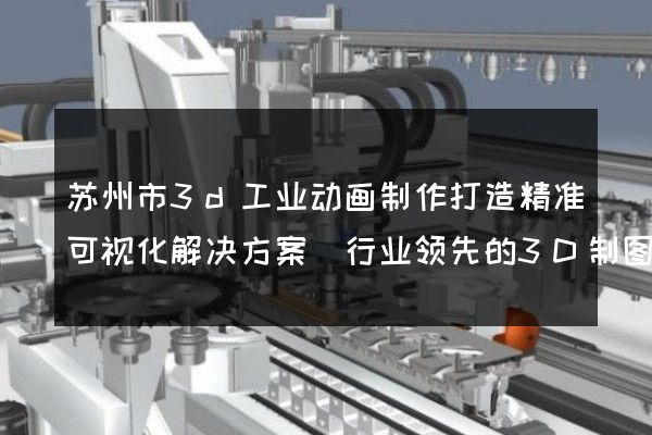 苏州市3d工业动画制作打造精准可视化解决方案(行业领先的3D制图服务)