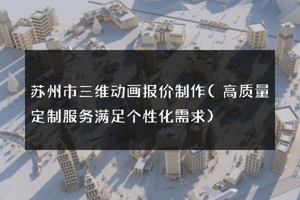 苏州市三维动画报价制作(高质量定制服务满足个性化需求)