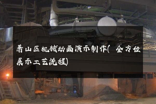 萧山区机械动画演示制作(全方位展示工艺流程)