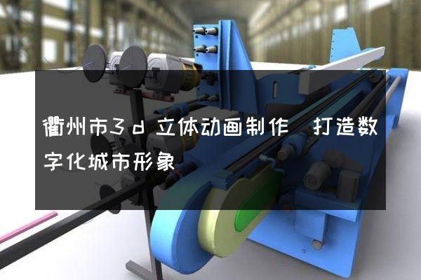 衢州市3d立体动画制作(打造数字化城市形象)