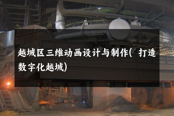 越城区三维动画设计与制作(打造数字化越城)