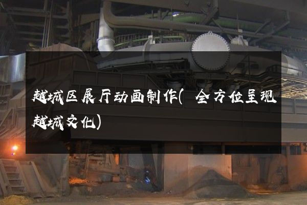 越城区展厅动画制作(全方位呈现越城文化)