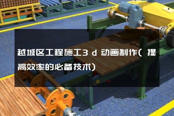 越城区工程施工3d动画制作(提高效率的必备技术)