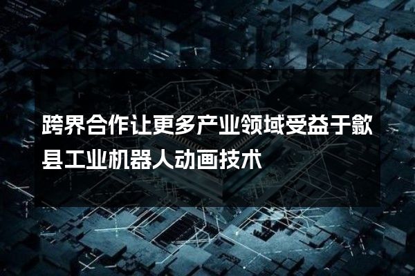 跨界合作让更多产业领域受益于歙县工业机器人动画技术