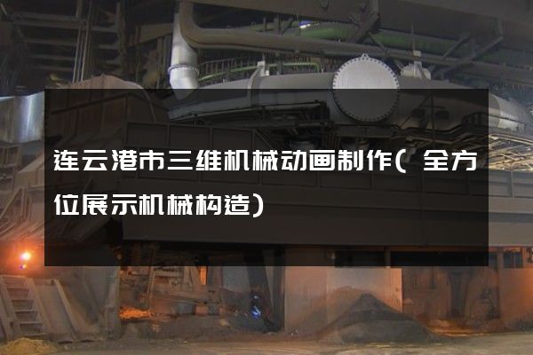 连云港市三维机械动画制作(全方位展示机械构造)