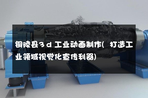 铜陵县3d工业动画制作(打造工业领域视觉化宣传利器)