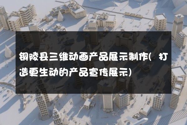 铜陵县三维动画产品展示制作(打造更生动的产品宣传展示)