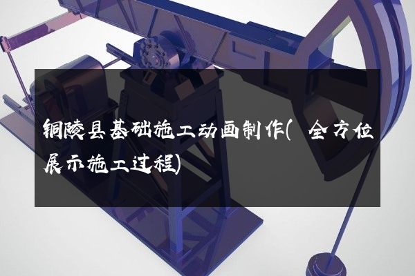 铜陵县基础施工动画制作(全方位展示施工过程)