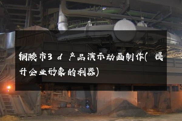 铜陵市3d产品演示动画制作(提升企业形象的利器)