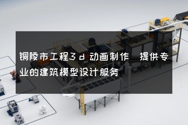 铜陵市工程3d动画制作(提供专业的建筑模型设计服务)