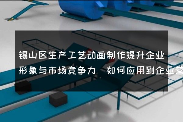 锡山区生产工艺动画制作提升企业形象与市场竞争力(如何应用到企业营销中)