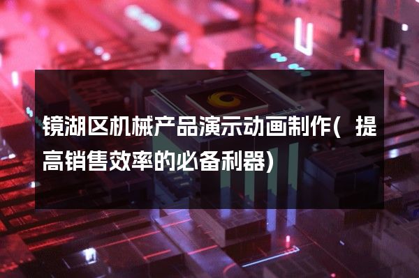 镜湖区机械产品演示动画制作(提高销售效率的必备利器)