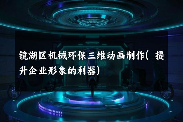 镜湖区机械环保三维动画制作(提升企业形象的利器)