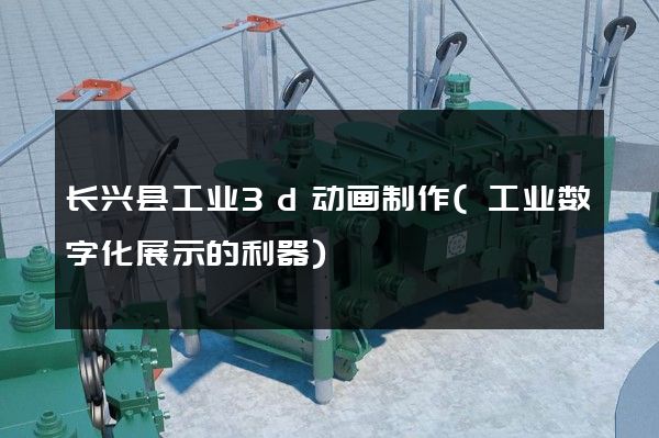 长兴县工业3d动画制作(工业数字化展示的利器)