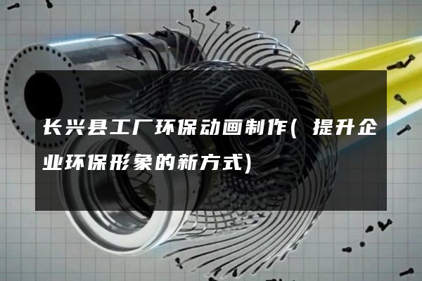 长兴县工厂环保动画制作(提升企业环保形象的新方式)