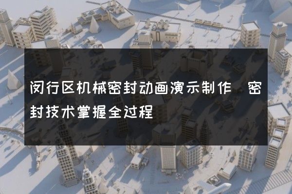 闵行区机械密封动画演示制作(密封技术掌握全过程)