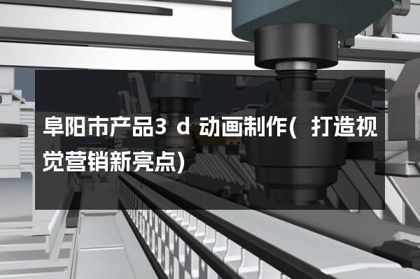 阜阳市产品3d动画制作(打造视觉营销新亮点)