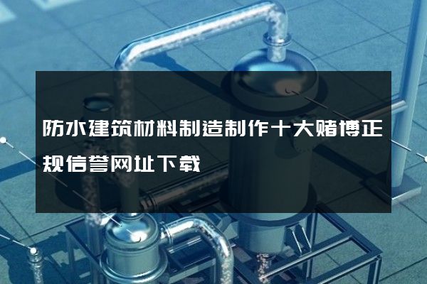 防水建筑材料制造制作十大赌博正规信誉网址下载