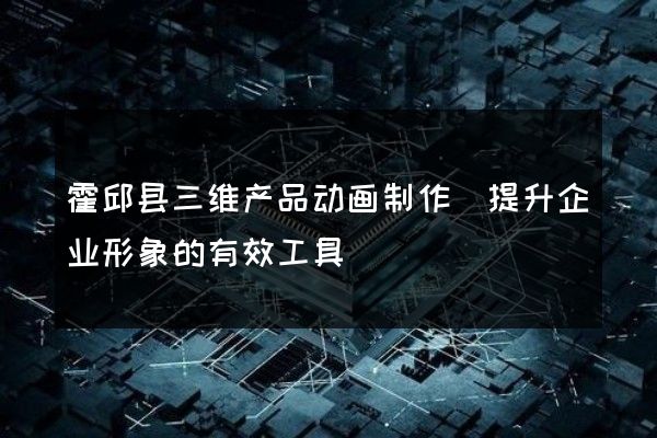 霍邱县三维产品动画制作(提升企业形象的有效工具)