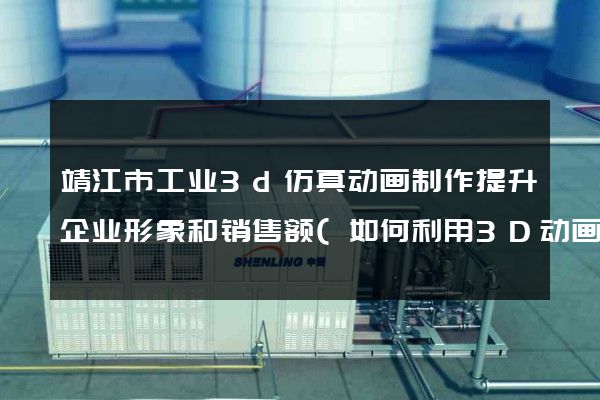 靖江市工业3d仿真动画制作提升企业形象和销售额(如何利用3D动画打造企业品牌)