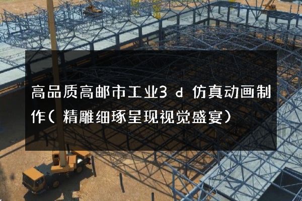 高品质高邮市工业3d仿真动画制作(精雕细琢呈现视觉盛宴)