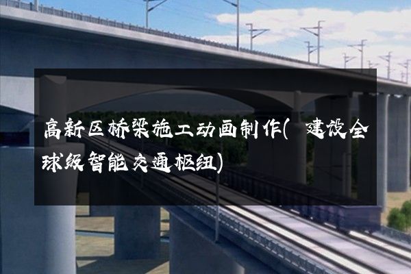 高新区桥梁施工动画制作(建设全球级智能交通枢纽)