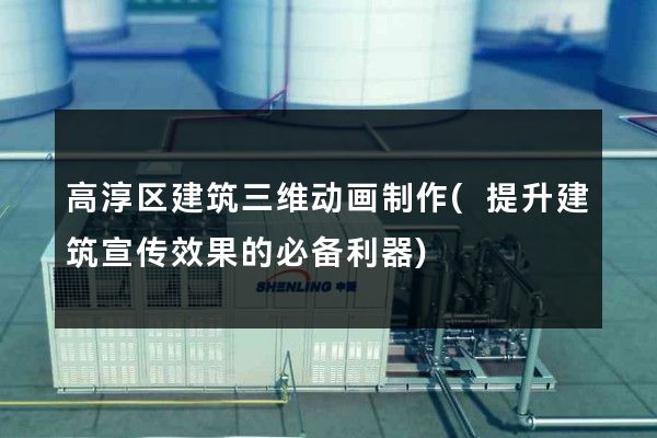 高淳区建筑三维动画制作(提升建筑宣传效果的必备利器)