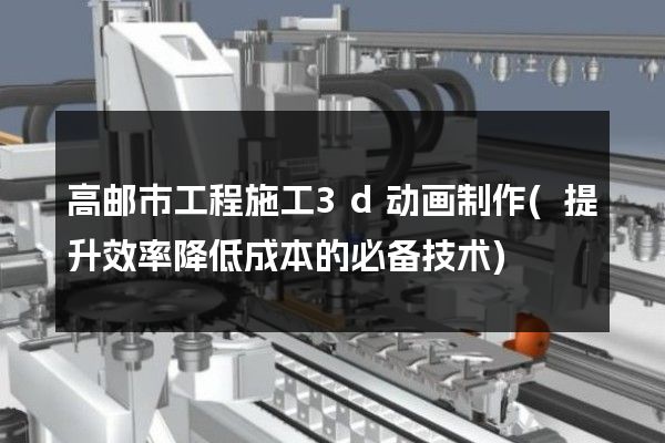 高邮市工程施工3d动画制作(提升效率降低成本的必备技术)