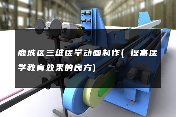 鹿城区三维医学动画制作(提高医学教育效果的良方)