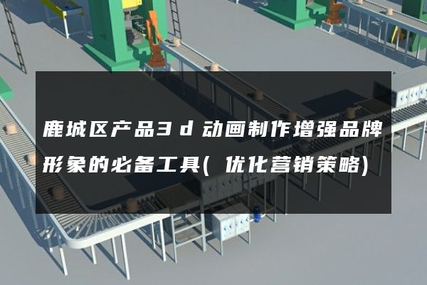 鹿城区产品3d动画制作增强品牌形象的必备工具(优化营销策略)