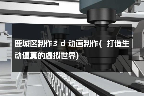 鹿城区制作3d动画制作(打造生动逼真的虚拟世界)