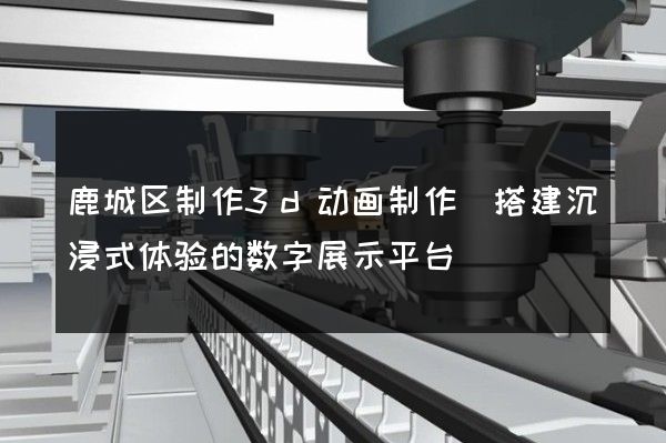 鹿城区制作3d动画制作(搭建沉浸式体验的数字展示平台)