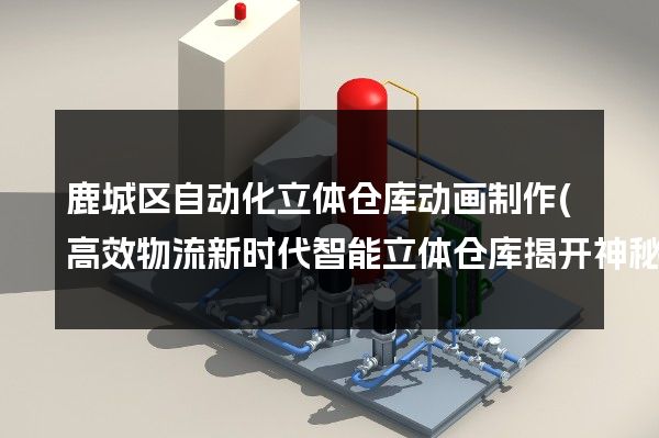 鹿城区自动化立体仓库动画制作(高效物流新时代智能立体仓库揭开神秘面纱)