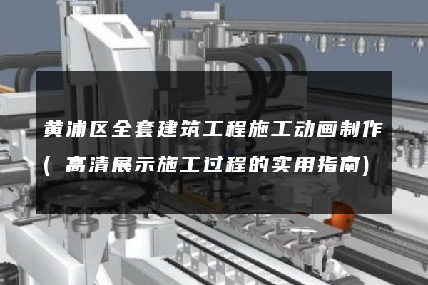 黄浦区全套建筑工程施工动画制作(高清展示施工过程的实用指南)