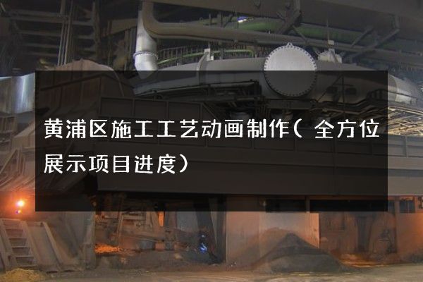 黄浦区施工工艺动画制作(全方位展示项目进度)